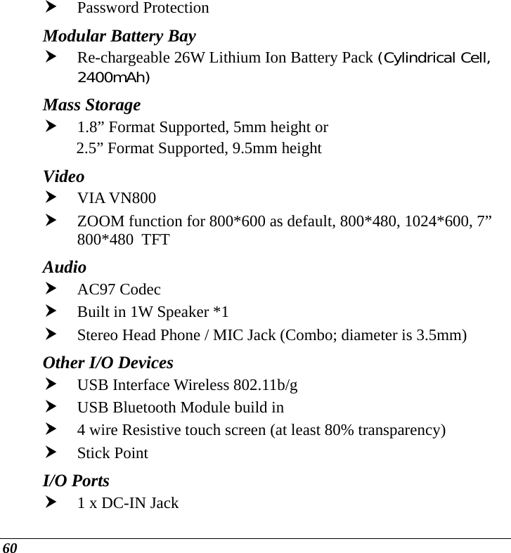  60 h Password Protection Modular Battery Bay h Re-chargeable 26W Lithium Ion Battery Pack (Cylindrical Cell, 2400mAh) Mass Storage   h 1.8” Format Supported, 5mm height or  2.5” Format Supported, 9.5mm height Video  h VIA VN800 h ZOOM function for 800*600 as default, 800*480, 1024*600, 7” 800*480  TFT Audio  h AC97 Codec h Built in 1W Speaker *1 h Stereo Head Phone / MIC Jack (Combo; diameter is 3.5mm) Other I/O Devices h USB Interface Wireless 802.11b/g  h USB Bluetooth Module build in h 4 wire Resistive touch screen (at least 80% transparency) h Stick Point I/O Ports h 1 x DC-IN Jack 