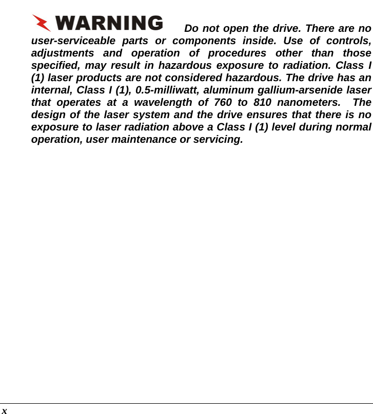  x Do not open the drive. There are no user-serviceable parts or components inside. Use of controls, adjustments and operation of procedures other than those specified, may result in hazardous exposure to radiation. Class I (1) laser products are not considered hazardous. The drive has an internal, Class I (1), 0.5-milliwatt, aluminum gallium-arsenide laser that operates at a wavelength of 760 to 810 nanometers.  The design of the laser system and the drive ensures that there is no exposure to laser radiation above a Class I (1) level during normal operation, user maintenance or servicing.   