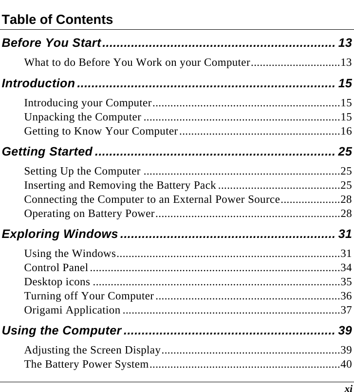  xi Table of Contents Before You Start................................................................. 13 What to do Before You Work on your Computer..............................13 Introduction........................................................................ 15 Introducing your Computer...............................................................15 Unpacking the Computer ..................................................................15 Getting to Know Your Computer......................................................16 Getting Started ................................................................... 25 Setting Up the Computer ..................................................................25 Inserting and Removing the Battery Pack.........................................25 Connecting the Computer to an External Power Source....................28 Operating on Battery Power..............................................................28 Exploring Windows ............................................................ 31 Using the Windows...........................................................................31 Control Panel....................................................................................34 Desktop icons ...................................................................................35 Turning off Your Computer..............................................................36 Origami Application .........................................................................37 Using the Computer ........................................................... 39 Adjusting the Screen Display............................................................39 The Battery Power System................................................................40 
