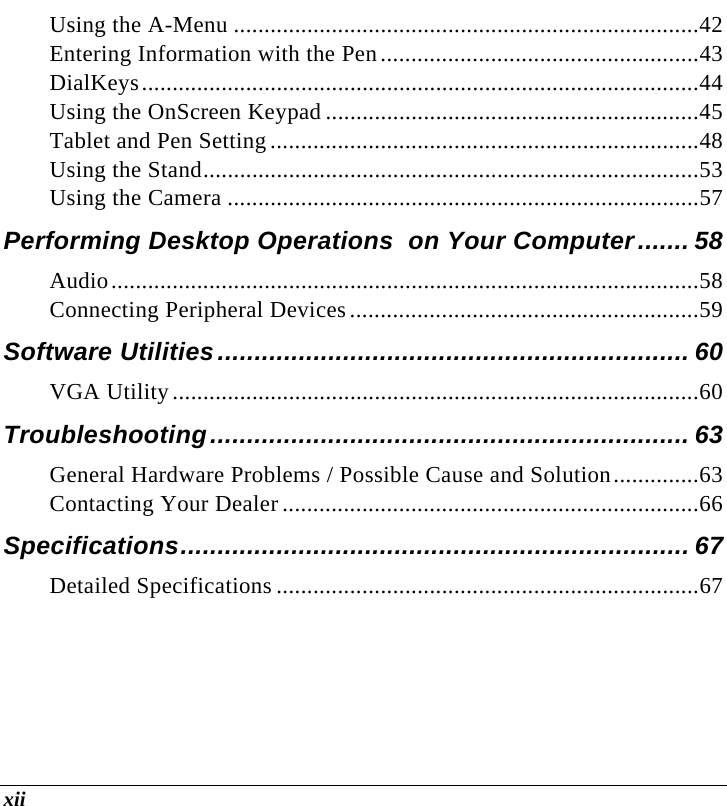  xii Using the A-Menu ............................................................................42 Entering Information with the Pen....................................................43 DialKeys...........................................................................................44 Using the OnScreen Keypad .............................................................45 Tablet and Pen Setting ......................................................................48 Using the Stand.................................................................................53 Using the Camera .............................................................................57 Performing Desktop Operations  on Your Computer....... 58 Audio................................................................................................58 Connecting Peripheral Devices.........................................................59 Software Utilities................................................................ 60 VGA Utility......................................................................................60 Troubleshooting................................................................. 63 General Hardware Problems / Possible Cause and Solution..............63 Contacting Your Dealer....................................................................66 Specifications..................................................................... 67 Detailed Specifications .....................................................................67 