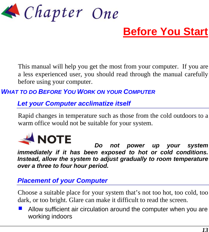  13  Before You Start This manual will help you get the most from your computer.  If you are a less experienced user, you should read through the manual carefully before using your computer. WHAT TO DO BEFORE YOU WORK ON YOUR COMPUTER Let your Computer acclimatize itself Rapid changes in temperature such as those from the cold outdoors to a warm office would not be suitable for your system.   Do not power up your system immediately if it has been exposed to hot or cold conditions.  Instead, allow the system to adjust gradually to room temperature over a three to four hour period. Placement of your Computer Choose a suitable place for your system that’s not too hot, too cold, too dark, or too bright. Glare can make it difficult to read the screen.    Allow sufficient air circulation around the computer when you are working indoors 