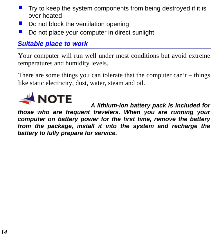  14  Try to keep the system components from being destroyed if it is over heated  Do not block the ventilation opening   Do not place your computer in direct sunlight Suitable place to work Your computer will run well under most conditions but avoid extreme temperatures and humidity levels. There are some things you can tolerate that the computer can’t – things like static electricity, dust, water, steam and oil.   A lithium-ion battery pack is included for those who are frequent travelers. When you are running your computer on battery power for the first time, remove the battery from the package, install it into the system and recharge the battery to fully prepare for service.  