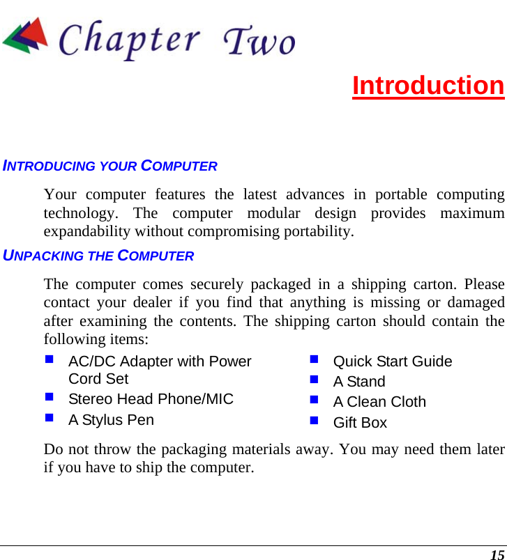  15  Introduction INTRODUCING YOUR COMPUTER Your computer features the latest advances in portable computing technology. The computer modular design provides maximum expandability without compromising portability.   UNPACKING THE COMPUTER The computer comes securely packaged in a shipping carton. Please contact your dealer if you find that anything is missing or damaged after examining the contents. The shipping carton should contain the following items:  AC/DC Adapter with Power Cord Set  Stereo Head Phone/MIC  A Stylus Pen  Quick Start Guide  A Stand  A Clean Cloth  Gift Box Do not throw the packaging materials away. You may need them later if you have to ship the computer.  