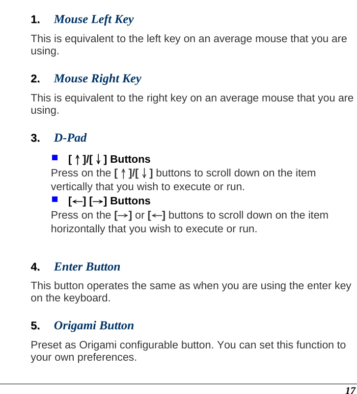 17 11..  Mouse Left Key This is equivalent to the left key on an average mouse that you are using.  22..  Mouse Right Key This is equivalent to the right key on an average mouse that you are using.  33..  D-Pad   [↑]/[↓] Buttons Press on the [↑]/[↓] buttons to scroll down on the item vertically that you wish to execute or run.   [←] [→] Buttons Press on the [→] or [←] buttons to scroll down on the item horizontally that you wish to execute or run.  44..  Enter Button This button operates the same as when you are using the enter key on the keyboard.  55..  Origami Button Preset as Origami configurable button. You can set this function to your own preferences.  