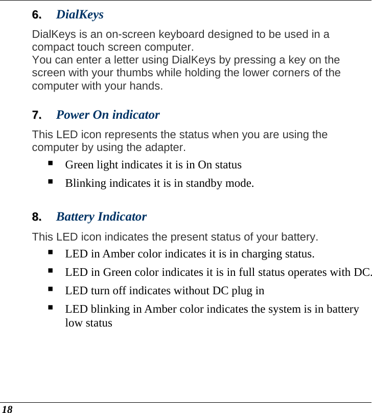  18 66..  DialKeys DialKeys is an on-screen keyboard designed to be used in a compact touch screen computer.  You can enter a letter using DialKeys by pressing a key on the screen with your thumbs while holding the lower corners of the computer with your hands.  77..  Power On indicator This LED icon represents the status when you are using the computer by using the adapter.   Green light indicates it is in On status  Blinking indicates it is in standby mode.  88..  Battery Indicator This LED icon indicates the present status of your battery.  LED in Amber color indicates it is in charging status.  LED in Green color indicates it is in full status operates with DC.  LED turn off indicates without DC plug in  LED blinking in Amber color indicates the system is in battery low status 