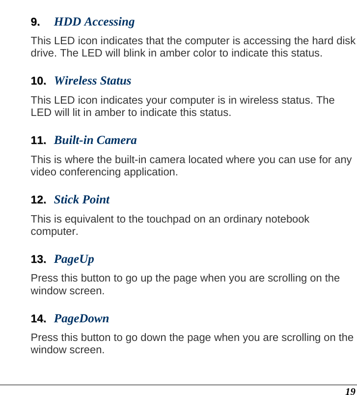  19 99..  HDD Accessing  This LED icon indicates that the computer is accessing the hard disk drive. The LED will blink in amber color to indicate this status.  1100..  Wireless Status This LED icon indicates your computer is in wireless status. The LED will lit in amber to indicate this status.  1111..  Built-in Camera This is where the built-in camera located where you can use for any video conferencing application.  1122..  Stick Point This is equivalent to the touchpad on an ordinary notebook computer.  1133..  PageUp Press this button to go up the page when you are scrolling on the window screen.  1144..  PageDown Press this button to go down the page when you are scrolling on the window screen.  