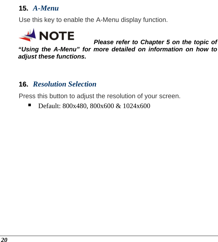  20 1155..  A-Menu Use this key to enable the A-Menu display function. Please refer to Chapter 5 on the topic of “Using the A-Menu” for more detailed on information on how to adjust these functions.  1166..  Resolution Selection Press this button to adjust the resolution of your screen.  Default: 800x480, 800x600 &amp; 1024x600 
