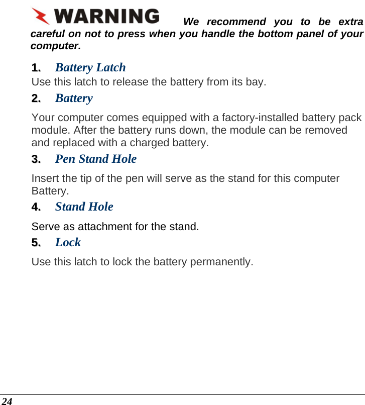  24 We recommend you to be extra careful on not to press when you handle the bottom panel of your computer. 11..  Battery Latch   Use this latch to release the battery from its bay. 22..  Battery  Your computer comes equipped with a factory-installed battery pack module. After the battery runs down, the module can be removed and replaced with a charged battery. 33..  Pen Stand Hole Insert the tip of the pen will serve as the stand for this computer Battery. 44..  Stand Hole Serve as attachment for the stand. 55..  Lock Use this latch to lock the battery permanently. 