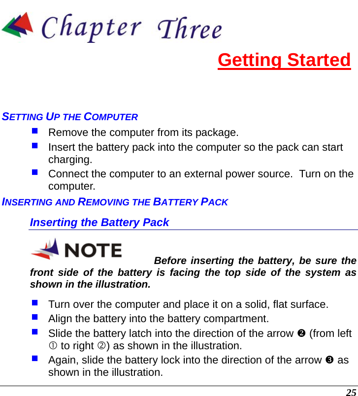  25  Getting Started SETTING UP THE COMPUTER  Remove the computer from its package.  Insert the battery pack into the computer so the pack can start charging.    Connect the computer to an external power source.  Turn on the computer. INSERTING AND REMOVING THE BATTERY PACK Inserting the Battery Pack Before inserting the battery, be sure the front side of the battery is facing the top side of the system as shown in the illustration.  Turn over the computer and place it on a solid, flat surface.  Align the battery into the battery compartment.  Slide the battery latch into the direction of the arrow Y (from left c to right d) as shown in the illustration.   Again, slide the battery lock into the direction of the arrow Z as shown in the illustration.  