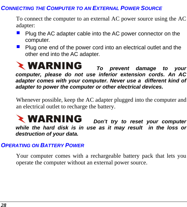  28 CONNECTING THE COMPUTER TO AN EXTERNAL POWER SOURCE To connect the computer to an external AC power source using the AC adapter:  Plug the AC adapter cable into the AC power connector on the computer.  Plug one end of the power cord into an electrical outlet and the other end into the AC adapter. To prevent damage to your computer, please do not use inferior extension cords. An AC adapter comes with your computer. Never use a  different kind of adapter to power the computer or other electrical devices.    Whenever possible, keep the AC adapter plugged into the computer and an electrical outlet to recharge the battery.   Don’t try to reset your computer while the hard disk is in use as it may result  in the loss or destruction of your data.  OPERATING ON BATTERY POWER  Your computer comes with a rechargeable battery pack that lets you operate the computer without an external power source.    