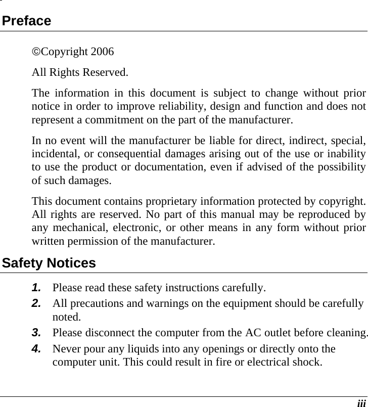  iii Preface ©©Copyright 2006 All Rights Reserved.                                                                         The information in this document is subject to change without prior notice in order to improve reliability, design and function and does not represent a commitment on the part of the manufacturer. In no event will the manufacturer be liable for direct, indirect, special, incidental, or consequential damages arising out of the use or inability to use the product or documentation, even if advised of the possibility of such damages. This document contains proprietary information protected by copyright. All rights are reserved. No part of this manual may be reproduced by any mechanical, electronic, or other means in any form without prior written permission of the manufacturer. Safety Notices 1.  Please read these safety instructions carefully. 2.  All precautions and warnings on the equipment should be carefully noted. 3.  Please disconnect the computer from the AC outlet before cleaning. 4.  Never pour any liquids into any openings or directly onto the computer unit. This could result in fire or electrical shock. 