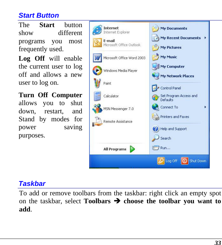  33 Start Button The  Start button show different programs you most frequently used. Log Off will enable the current user to log off and allows a new user to log on. Turn Off Computer allows you to shut down, restart, and Stand by modes for power saving purposes.   Taskbar To add or remove toolbars from the taskbar: right click an empty spot on the taskbar, select Toolbars Î choose the toolbar you want to add. 