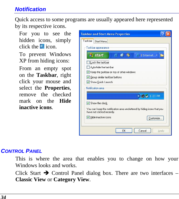  34 Notification Quick access to some programs are usually appeared here represented by its respective icons. For you to see the hidden icons, simply click the   icon. To prevent Windows XP from hiding icons:From an empty spot on the Taskbar, right click your mouse and select the Properties, remove the checked mark on the Hide inactive icons.   CONTROL PANEL This is where the area that enables you to change on how your Windows looks and works. Click Start Î Control Panel dialog box. There are two interfaces – Classic View or Category View.  