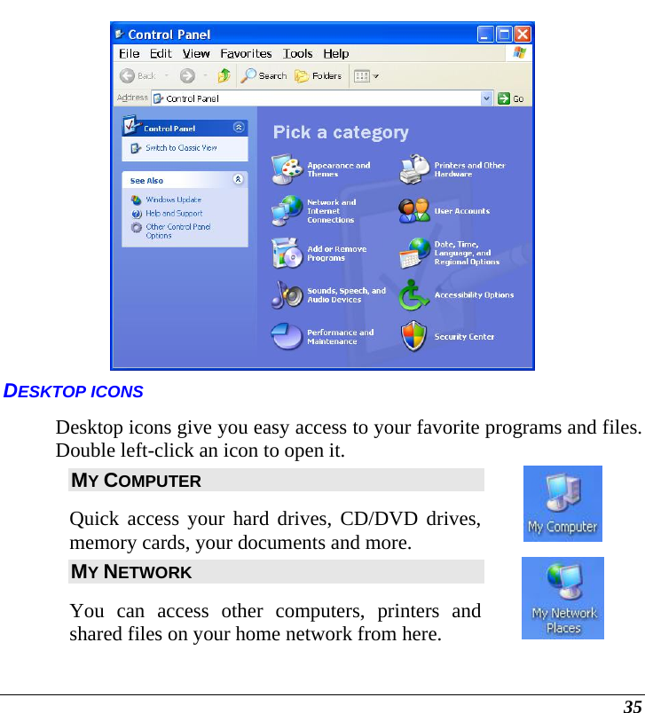  35  DESKTOP ICONS Desktop icons give you easy access to your favorite programs and files. Double left-click an icon to open it.  MY COMPUTER Quick access your hard drives, CD/DVD drives, memory cards, your documents and more.   MY NETWORK You can access other computers, printers and shared files on your home network from here.   