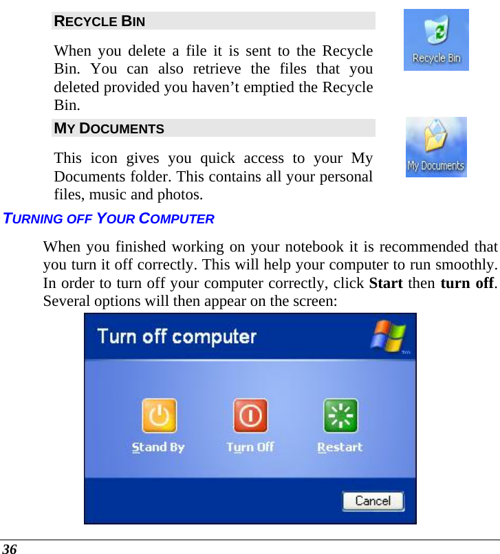  36 RECYCLE BIN When you delete a file it is sent to the Recycle Bin. You can also retrieve the files that you deleted provided you haven’t emptied the Recycle Bin.  MY DOCUMENTS This icon gives you quick access to your My Documents folder. This contains all your personal files, music and photos.  TURNING OFF YOUR COMPUTER When you finished working on your notebook it is recommended that you turn it off correctly. This will help your computer to run smoothly. In order to turn off your computer correctly, click Start then turn off. Several options will then appear on the screen:  
