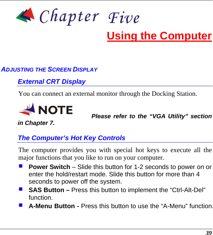  39  Using the Computer ADJUSTING THE SCREEN DISPLAY External CRT Display You can connect an external monitor through the Docking Station.   Please refer to the “VGA Utility” section in Chapter 7. The Computer’s Hot Key Controls The computer provides you with special hot keys to execute all the major functions that you like to run on your computer.  Power Switch – Slide this button for 1-2 seconds to power on or enter the hold/restart mode. Slide this button for more than 4 seconds to power off the system.  SAS Button – Press this button to implement the “Ctrl-Alt-Del” function.  A-Menu Button - Press this button to use the “A-Menu” function.  
