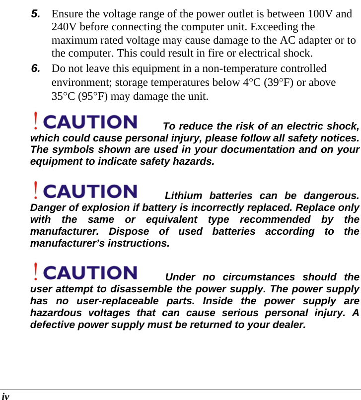  iv 5.  Ensure the voltage range of the power outlet is between 100V and 240V before connecting the computer unit. Exceeding the maximum rated voltage may cause damage to the AC adapter or to the computer. This could result in fire or electrical shock. 6.  Do not leave this equipment in a non-temperature controlled environment; storage temperatures below 4°C (39°F) or above 35°C (95°F) may damage the unit. To reduce the risk of an electric shock, which could cause personal injury, please follow all safety notices. The symbols shown are used in your documentation and on your equipment to indicate safety hazards. Lithium batteries can be dangerous.  Danger of explosion if battery is incorrectly replaced. Replace only with the same or equivalent type recommended by the manufacturer. Dispose of used batteries according to the manufacturer’s instructions. Under no circumstances should the user attempt to disassemble the power supply. The power supply has no user-replaceable parts. Inside the power supply are hazardous voltages that can cause serious personal injury. A defective power supply must be returned to your dealer. 
