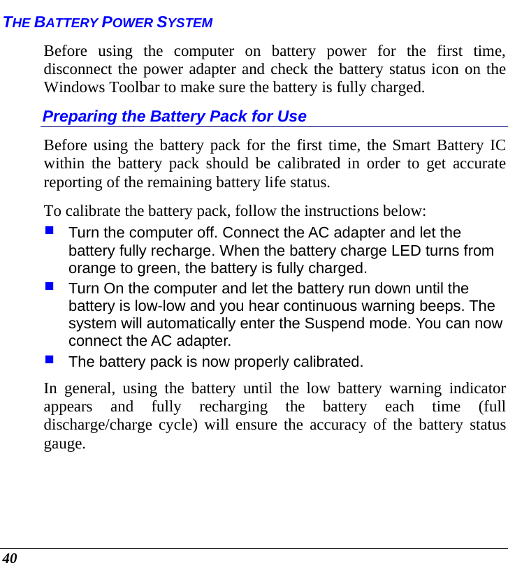  40 THE BATTERY POWER SYSTEM Before using the computer on battery power for the first time, disconnect the power adapter and check the battery status icon on the Windows Toolbar to make sure the battery is fully charged.   Preparing the Battery Pack for Use Before using the battery pack for the first time, the Smart Battery IC within the battery pack should be calibrated in order to get accurate reporting of the remaining battery life status.   To calibrate the battery pack, follow the instructions below:  Turn the computer off. Connect the AC adapter and let the battery fully recharge. When the battery charge LED turns from orange to green, the battery is fully charged.  Turn On the computer and let the battery run down until the battery is low-low and you hear continuous warning beeps. The system will automatically enter the Suspend mode. You can now connect the AC adapter.  The battery pack is now properly calibrated. In general, using the battery until the low battery warning indicator appears and fully recharging the battery each time (full discharge/charge cycle) will ensure the accuracy of the battery status gauge. 