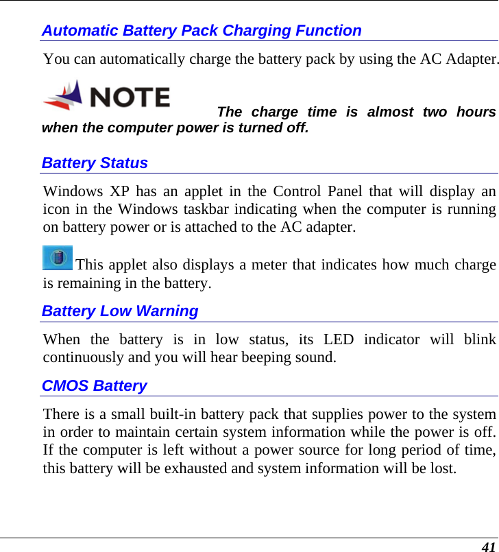  41 Automatic Battery Pack Charging Function  You can automatically charge the battery pack by using the AC Adapter.   The charge time is almost two hours when the computer power is turned off.   Battery Status Windows XP has an applet in the Control Panel that will display an icon in the Windows taskbar indicating when the computer is running on battery power or is attached to the AC adapter.    This applet also displays a meter that indicates how much charge is remaining in the battery.  Battery Low Warning  When the battery is in low status, its LED indicator will blink continuously and you will hear beeping sound. CMOS Battery There is a small built-in battery pack that supplies power to the system in order to maintain certain system information while the power is off. If the computer is left without a power source for long period of time, this battery will be exhausted and system information will be lost.   