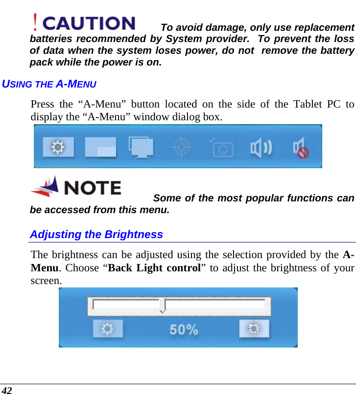  42 To avoid damage, only use replacement batteries recommended by System provider.  To prevent the loss of data when the system loses power, do not  remove the battery pack while the power is on. USING THE A-MENU Press the “A-Menu” button located on the side of the Tablet PC to display the “A-Menu” window dialog box.    Some of the most popular functions can be accessed from this menu. Adjusting the Brightness  The brightness can be adjusted using the selection provided by the A-Menu. Choose “Back Light control” to adjust the brightness of your screen.  