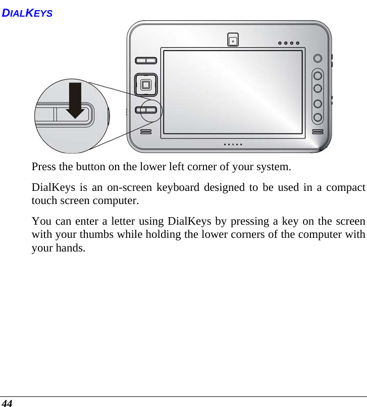  44 DIALKEYS  Press the button on the lower left corner of your system. DialKeys is an on-screen keyboard designed to be used in a compact touch screen computer. You can enter a letter using DialKeys by pressing a key on the screen with your thumbs while holding the lower corners of the computer with your hands. 