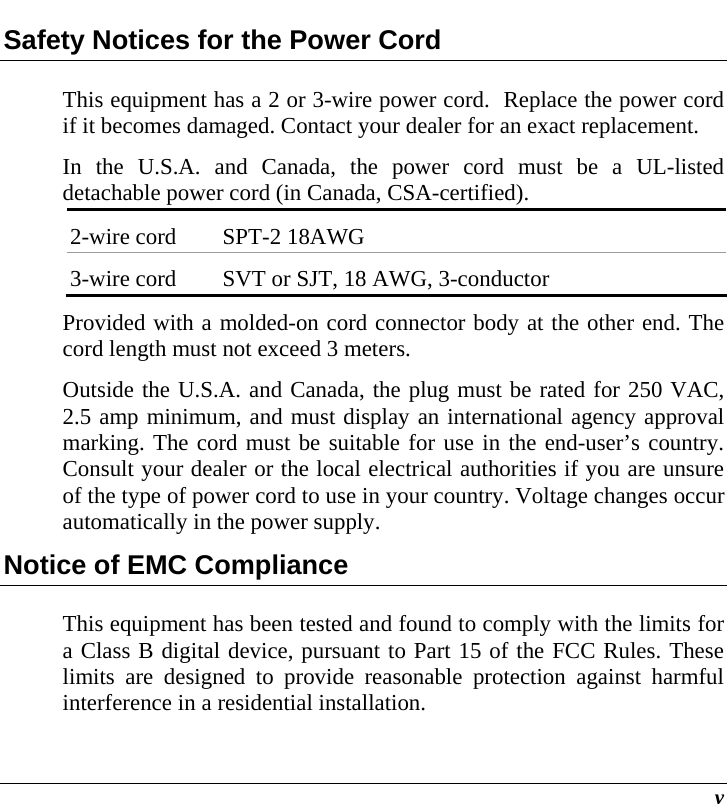  v Safety Notices for the Power Cord This equipment has a 2 or 3-wire power cord.  Replace the power cord if it becomes damaged. Contact your dealer for an exact replacement. In the U.S.A. and Canada, the power cord must be a UL-listed detachable power cord (in Canada, CSA-certified). 2-wire cord  SPT-2 18AWG 3-wire cord  SVT or SJT, 18 AWG, 3-conductor Provided with a molded-on cord connector body at the other end. The cord length must not exceed 3 meters. Outside the U.S.A. and Canada, the plug must be rated for 250 VAC, 2.5 amp minimum, and must display an international agency approval marking. The cord must be suitable for use in the end-user’s country.  Consult your dealer or the local electrical authorities if you are unsure of the type of power cord to use in your country. Voltage changes occur automatically in the power supply. Notice of EMC Compliance This equipment has been tested and found to comply with the limits for a Class B digital device, pursuant to Part 15 of the FCC Rules. These limits are designed to provide reasonable protection against harmful interference in a residential installation.  