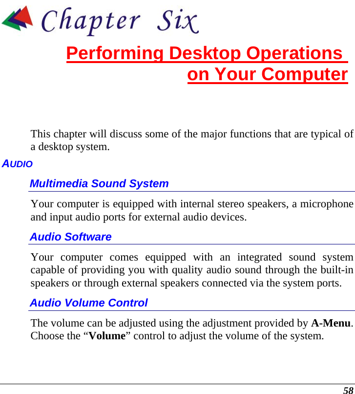  58  Performing Desktop Operations  on Your Computer This chapter will discuss some of the major functions that are typical of a desktop system. AUDIO Multimedia Sound System Your computer is equipped with internal stereo speakers, a microphone and input audio ports for external audio devices.    Audio Software Your computer comes equipped with an integrated sound system capable of providing you with quality audio sound through the built-in speakers or through external speakers connected via the system ports. Audio Volume Control The volume can be adjusted using the adjustment provided by A-Menu.  Choose the “Volume” control to adjust the volume of the system. 