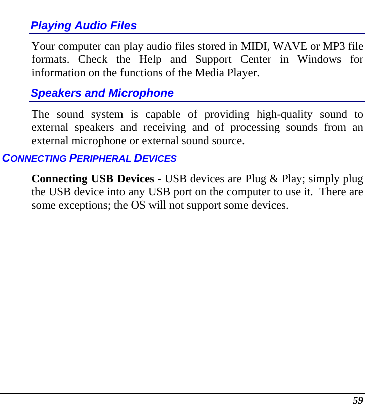  59 Playing Audio Files Your computer can play audio files stored in MIDI, WAVE or MP3 file formats. Check the Help and Support Center in Windows for information on the functions of the Media Player. Speakers and Microphone The sound system is capable of providing high-quality sound to external speakers and receiving and of processing sounds from an external microphone or external sound source. CONNECTING PERIPHERAL DEVICES Connecting USB Devices - USB devices are Plug &amp; Play; simply plug the USB device into any USB port on the computer to use it.  There are some exceptions; the OS will not support some devices.   