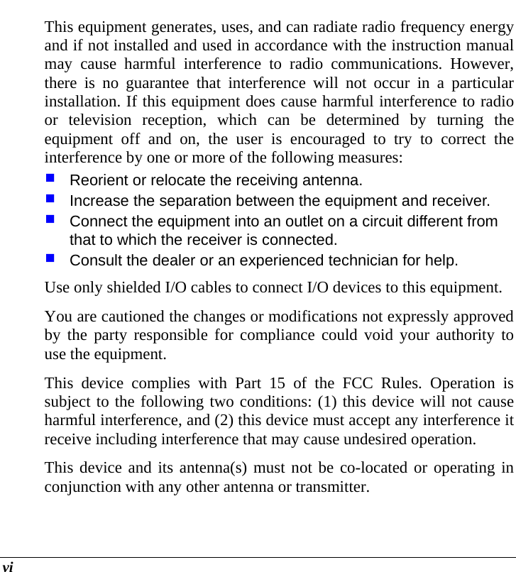  vi This equipment generates, uses, and can radiate radio frequency energy and if not installed and used in accordance with the instruction manual may cause harmful interference to radio communications. However, there is no guarantee that interference will not occur in a particular installation. If this equipment does cause harmful interference to radio or television reception, which can be determined by turning the equipment off and on, the user is encouraged to try to correct the interference by one or more of the following measures:  Reorient or relocate the receiving antenna.  Increase the separation between the equipment and receiver.  Connect the equipment into an outlet on a circuit different from that to which the receiver is connected.  Consult the dealer or an experienced technician for help. Use only shielded I/O cables to connect I/O devices to this equipment. You are cautioned the changes or modifications not expressly approved by the party responsible for compliance could void your authority to use the equipment. This device complies with Part 15 of the FCC Rules. Operation is subject to the following two conditions: (1) this device will not cause harmful interference, and (2) this device must accept any interference it receive including interference that may cause undesired operation. This device and its antenna(s) must not be co-located or operating in conjunction with any other antenna or transmitter. 