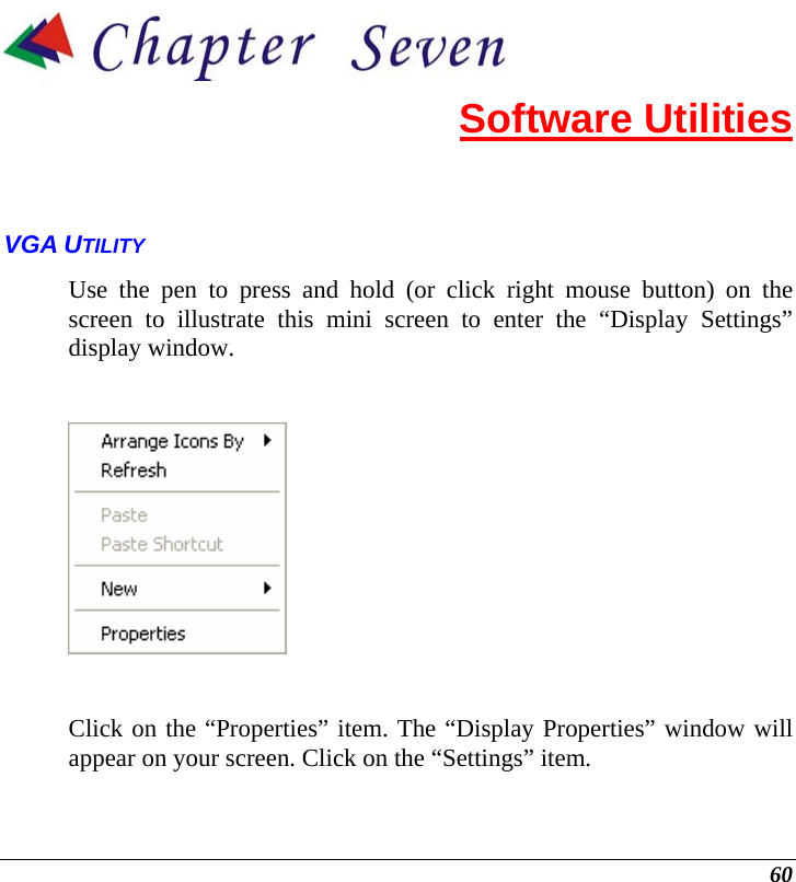  60  Software Utilities VGA UTILITY Use the pen to press and hold (or click right mouse button) on the screen to illustrate this mini screen to enter the “Display Settings” display window.     Click on the “Properties” item. The “Display Properties” window will appear on your screen. Click on the “Settings” item. 