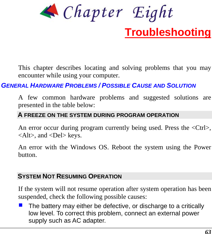 63  Troubleshooting This chapter describes locating and solving problems that you may encounter while using your computer. GENERAL HARDWARE PROBLEMS / POSSIBLE CAUSE AND SOLUTION A few common hardware problems and suggested solutions are presented in the table below: A FREEZE ON THE SYSTEM DURING PROGRAM OPERATION An error occur during program currently being used. Press the &lt;Ctrl&gt;, &lt;Alt&gt;, and &lt;Del&gt; keys. An error with the Windows OS. Reboot the system using the Power button. SYSTEM NOT RESUMING OPERATION If the system will not resume operation after system operation has been suspended, check the following possible causes:  The battery may either be defective, or discharge to a critically low level. To correct this problem, connect an external power supply such as AC adapter. 