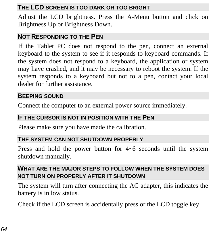  64 THE LCD SCREEN IS TOO DARK OR TOO BRIGHT Adjust the LCD brightness. Press the A-Menu button and click on Brightness Up or Brightness Down. NOT RESPONDING TO THE PEN If the Tablet PC does not respond to the pen, connect an external keyboard to the system to see if it responds to keyboard commands. If the system does not respond to a keyboard, the application or system may have crashed, and it may be necessary to reboot the system. If the system responds to a keyboard but not to a pen, contact your local dealer for further assistance. BEEPING SOUND Connect the computer to an external power source immediately. IF THE CURSOR IS NOT IN POSITION WITH THE PEN Please make sure you have made the calibration.  THE SYSTEM CAN NOT SHUTDOWN PROPERLY Press and hold the power button for 4~6 seconds until the system shutdown manually. WHAT ARE THE MAJOR STEPS TO FOLLOW WHEN THE SYSTEM DOES NOT TURN ON PROPERLY AFTER IT SHUTDOWN  The system will turn after connecting the AC adapter, this indicates the battery is in low status. Check if the LCD screen is accidentally press or the LCD toggle key. 