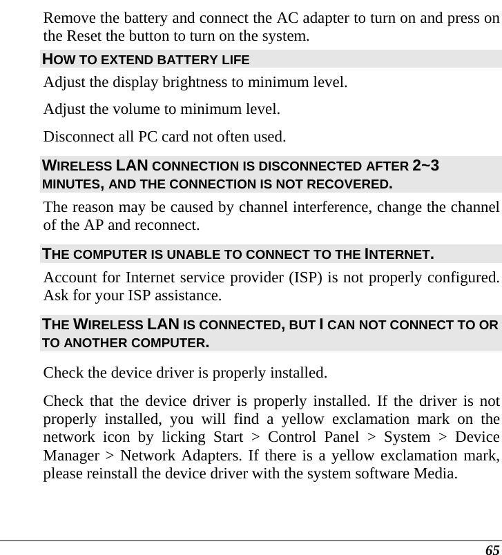  65 Remove the battery and connect the AC adapter to turn on and press on the Reset the button to turn on the system. HOW TO EXTEND BATTERY LIFE  Adjust the display brightness to minimum level. Adjust the volume to minimum level. Disconnect all PC card not often used. WIRELESS LAN CONNECTION IS DISCONNECTED AFTER 2~3 MINUTES, AND THE CONNECTION IS NOT RECOVERED. The reason may be caused by channel interference, change the channel of the AP and reconnect. THE COMPUTER IS UNABLE TO CONNECT TO THE INTERNET. Account for Internet service provider (ISP) is not properly configured. Ask for your ISP assistance. THE WIRELESS LAN IS CONNECTED, BUT I CAN NOT CONNECT TO OR TO ANOTHER COMPUTER. Check the device driver is properly installed.  Check that the device driver is properly installed. If the driver is not properly installed, you will find a yellow exclamation mark on the network icon by licking Start &gt; Control Panel &gt; System &gt; Device Manager &gt; Network Adapters. If there is a yellow exclamation mark, please reinstall the device driver with the system software Media. 