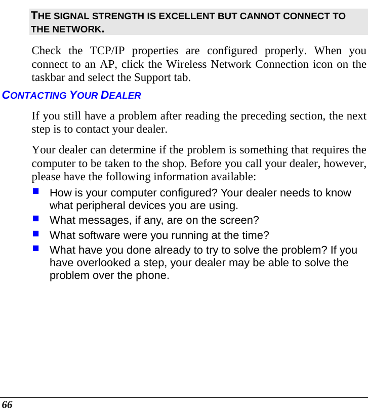  66 THE SIGNAL STRENGTH IS EXCELLENT BUT CANNOT CONNECT TO THE NETWORK. Check the TCP/IP properties are configured properly. When you connect to an AP, click the Wireless Network Connection icon on the taskbar and select the Support tab. CONTACTING YOUR DEALER If you still have a problem after reading the preceding section, the next step is to contact your dealer.  Your dealer can determine if the problem is something that requires the computer to be taken to the shop. Before you call your dealer, however, please have the following information available:  How is your computer configured? Your dealer needs to know what peripheral devices you are using.  What messages, if any, are on the screen?  What software were you running at the time?  What have you done already to try to solve the problem? If you have overlooked a step, your dealer may be able to solve the problem over the phone.  