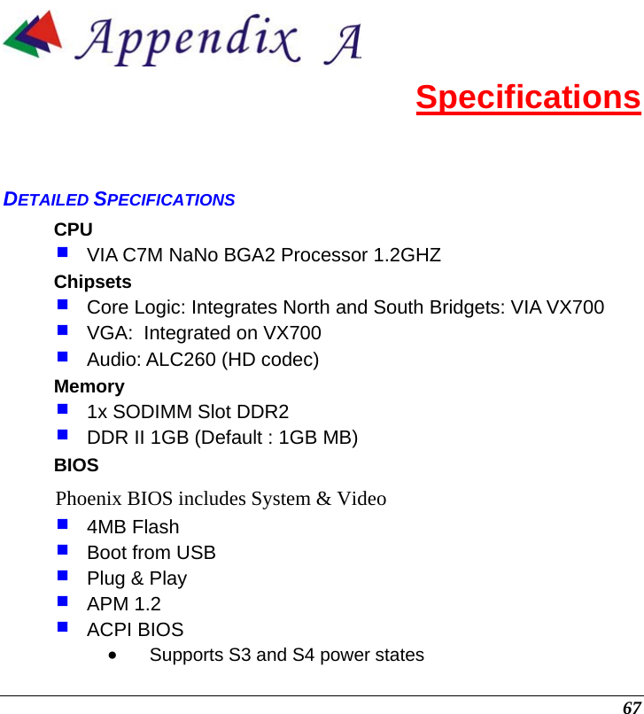  67  Specifications DETAILED SPECIFICATIONS CPU  VIA C7M NaNo BGA2 Processor 1.2GHZ Chipsets  Core Logic: Integrates North and South Bridgets: VIA VX700   VGA:  Integrated on VX700  Audio: ALC260 (HD codec) Memory  1x SODIMM Slot DDR2  DDR II 1GB (Default : 1GB MB) BIOS Phoenix BIOS includes System &amp; Video  4MB Flash   Boot from USB   Plug &amp; Play  APM 1.2  ACPI BIOS • Supports S3 and S4 power states 