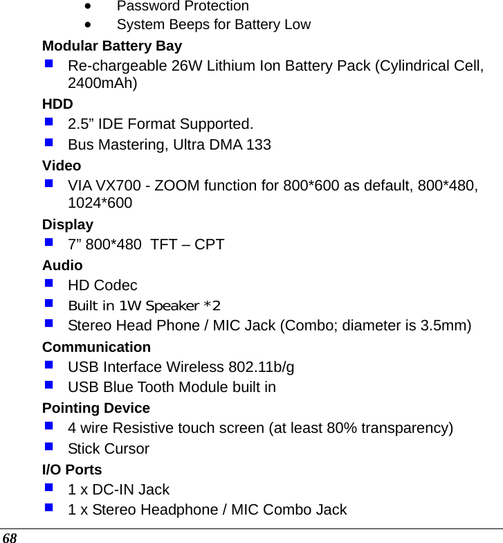  68 • Password Protection • System Beeps for Battery Low Modular Battery Bay  Re-chargeable 26W Lithium Ion Battery Pack (Cylindrical Cell, 2400mAh) HDD  2.5” IDE Format Supported.  Bus Mastering, Ultra DMA 133 Video  VIA VX700 - ZOOM function for 800*600 as default, 800*480, 1024*600 Display  7” 800*480  TFT – CPT Audio  HD Codec  Built in 1W Speaker *2  Stereo Head Phone / MIC Jack (Combo; diameter is 3.5mm) Communication  USB Interface Wireless 802.11b/g   USB Blue Tooth Module built in Pointing Device  4 wire Resistive touch screen (at least 80% transparency)  Stick Cursor I/O Ports  1 x DC-IN Jack  1 x Stereo Headphone / MIC Combo Jack 