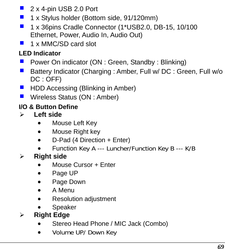  69  2 x 4-pin USB 2.0 Port   1 x Stylus holder (Bottom side, 91/120mm)   1 x 36pins Cradle Connector (1*USB2.0, DB-15, 10/100 Ethernet, Power, Audio In, Audio Out)   1 x MMC/SD card slot LED Indicator  Power On indicator (ON : Green, Standby : Blinking)  Battery Indicator (Charging : Amber, Full w/ DC : Green, Full w/o DC : OFF)  HDD Accessing (Blinking in Amber)  Wireless Status (ON : Amber) I/O &amp; Button Define ¾ Left side • Mouse Left Key • Mouse Right key • D-Pad (4 Direction + Enter)  • Function Key A --- Luncher/Function Key B --- K/B ¾ Right side • Mouse Cursor + Enter • Page UP  • Page Down • A Menu • Resolution adjustment • Speaker ¾ Right Edge • Stereo Head Phone / MIC Jack (Combo) • Volume UP/ Down Key 