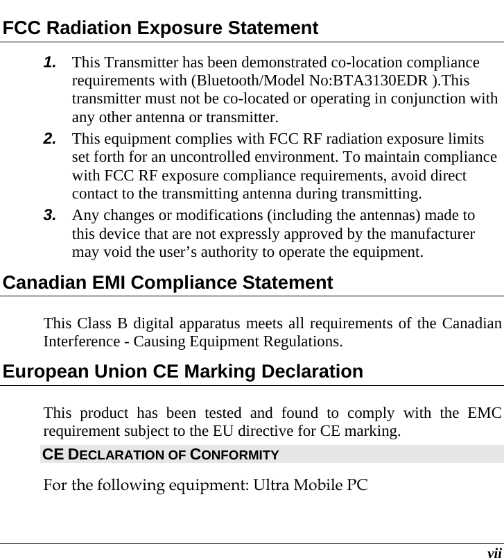  vii FCC Radiation Exposure Statement 1.  This Transmitter has been demonstrated co-location compliance requirements with (Bluetooth/Model No:BTA3130EDR ).This transmitter must not be co-located or operating in conjunction with any other antenna or transmitter. 2.  This equipment complies with FCC RF radiation exposure limits set forth for an uncontrolled environment. To maintain compliance with FCC RF exposure compliance requirements, avoid direct contact to the transmitting antenna during transmitting. 3.  Any changes or modifications (including the antennas) made to this device that are not expressly approved by the manufacturer may void the user’s authority to operate the equipment. Canadian EMI Compliance Statement This Class B digital apparatus meets all requirements of the Canadian Interference - Causing Equipment Regulations. European Union CE Marking Declaration This product has been tested and found to comply with the EMC requirement subject to the EU directive for CE marking. CE DECLARATION OF CONFORMITY For the following equipment: Ultra Mobile PC 