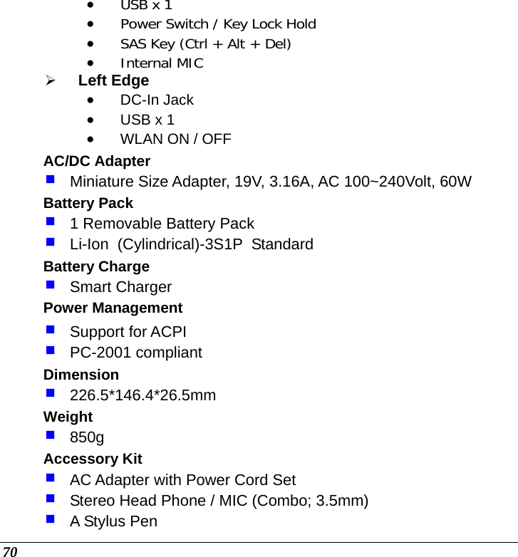  70 • USB x 1 • Power Switch / Key Lock Hold • SAS Key (Ctrl + Alt + Del) • Internal MIC ¾ Left Edge • DC-In Jack • USB x 1 • WLAN ON / OFF AC/DC Adapter  Miniature Size Adapter, 19V, 3.16A, AC 100~240Volt, 60W Battery Pack  1 Removable Battery Pack   Li-Ion  (Cylindrical)-3S1P  Standard Battery Charge  Smart Charger Power Management  Support for ACPI  PC-2001 compliant Dimension  226.5*146.4*26.5mm Weight  850g Accessory Kit  AC Adapter with Power Cord Set  Stereo Head Phone / MIC (Combo; 3.5mm)  A Stylus Pen 