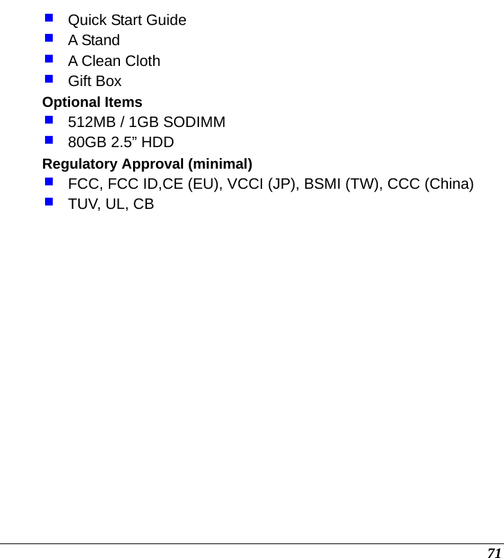  71  Quick Start Guide  A Stand  A Clean Cloth  Gift Box Optional Items  512MB / 1GB SODIMM   80GB 2.5” HDD Regulatory Approval (minimal)    FCC, FCC ID,CE (EU), VCCI (JP), BSMI (TW), CCC (China)  TUV, UL, CB        