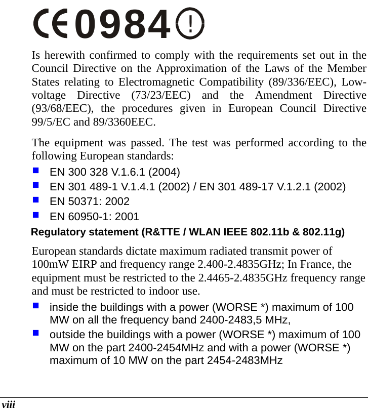  viii !0984 Is herewith confirmed to comply with the requirements set out in the Council Directive on the Approximation of the Laws of the Member States relating to Electromagnetic Compatibility (89/336/EEC), Low-voltage Directive (73/23/EEC) and the Amendment Directive (93/68/EEC), the procedures given in European Council Directive 99/5/EC and 89/3360EEC.  The equipment was passed. The test was performed according to the following European standards:  EN 300 328 V.1.6.1 (2004)  EN 301 489-1 V.1.4.1 (2002) / EN 301 489-17 V.1.2.1 (2002)  EN 50371: 2002  EN 60950-1: 2001 Regulatory statement (R&amp;TTE / WLAN IEEE 802.11b &amp; 802.11g) European standards dictate maximum radiated transmit power of 100mW EIRP and frequency range 2.400-2.4835GHz; In France, the equipment must be restricted to the 2.4465-2.4835GHz frequency range and must be restricted to indoor use.  inside the buildings with a power (WORSE *) maximum of 100 MW on all the frequency band 2400-2483,5 MHz,   outside the buildings with a power (WORSE *) maximum of 100 MW on the part 2400-2454MHz and with a power (WORSE *) maximum of 10 MW on the part 2454-2483MHz 