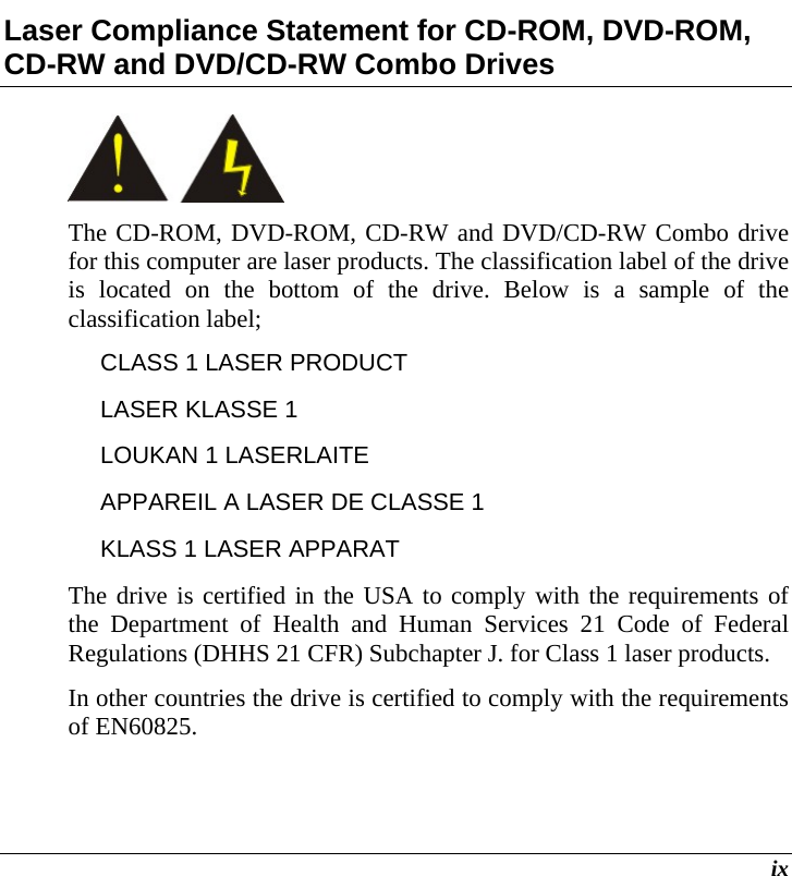  ix Laser Compliance Statement for CD-ROM, DVD-ROM, CD-RW and DVD/CD-RW Combo Drives  The CD-ROM, DVD-ROM, CD-RW and DVD/CD-RW Combo drive for this computer are laser products. The classification label of the drive is located on the bottom of the drive. Below is a sample of the classification label; CLASS 1 LASER PRODUCT LASER KLASSE 1 LOUKAN 1 LASERLAITE APPAREIL A LASER DE CLASSE 1 KLASS 1 LASER APPARAT The drive is certified in the USA to comply with the requirements of the Department of Health and Human Services 21 Code of Federal Regulations (DHHS 21 CFR) Subchapter J. for Class 1 laser products. In other countries the drive is certified to comply with the requirements of EN60825. 