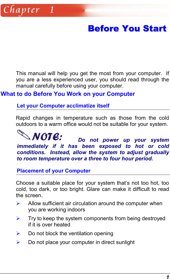  1  BBeeffoorree  YYoouu  SSttaarrtt  This manual will help you get the most from your computer.  If you are a less experienced user, you should read through the manual carefully before using your computer. What to do Before You Work on your Computer Let your Computer acclimatize itself Rapid changes in temperature such as those from the cold outdoors to a warm office would not be suitable for your system.   Do not power up your system immediately if it has been exposed to hot or cold conditions.  Instead, allow the system to adjust gradually to room temperature over a three to four hour period. Placement of your Computer Choose a suitable place for your system that’s not too hot, too cold, too dark, or too bright. Glare can make it difficult to read the screen.     Allow sufficient air circulation around the computer when you are working indoors   Try to keep the system components from being destroyed if it is over heated   Do not block the ventilation opening    Do not place your computer in direct sunlight 