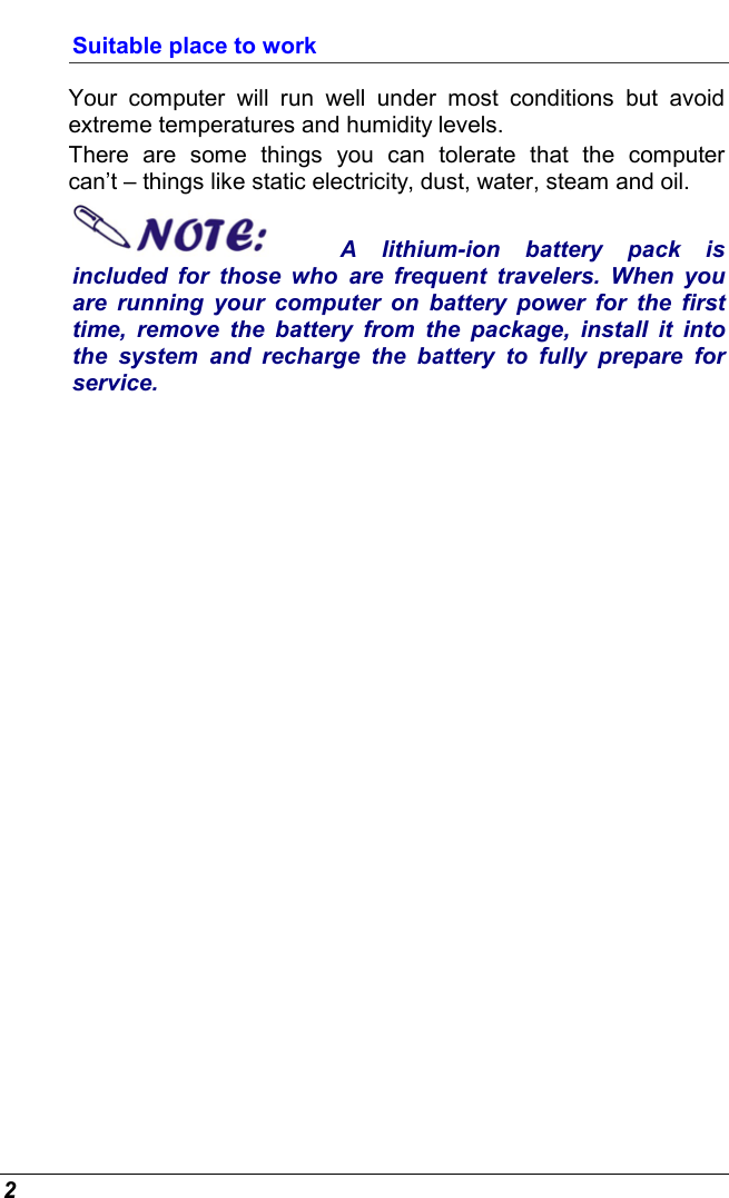  2 Suitable place to work Your computer will run well under most conditions but avoid extreme temperatures and humidity levels. There are some things you can tolerate that the computer can’t – things like static electricity, dust, water, steam and oil.   A lithium-ion battery pack is included for those who are frequent travelers. When you are running your computer on battery power for the first time, remove the battery from the package, install it into the system and recharge the battery to fully prepare for service. 