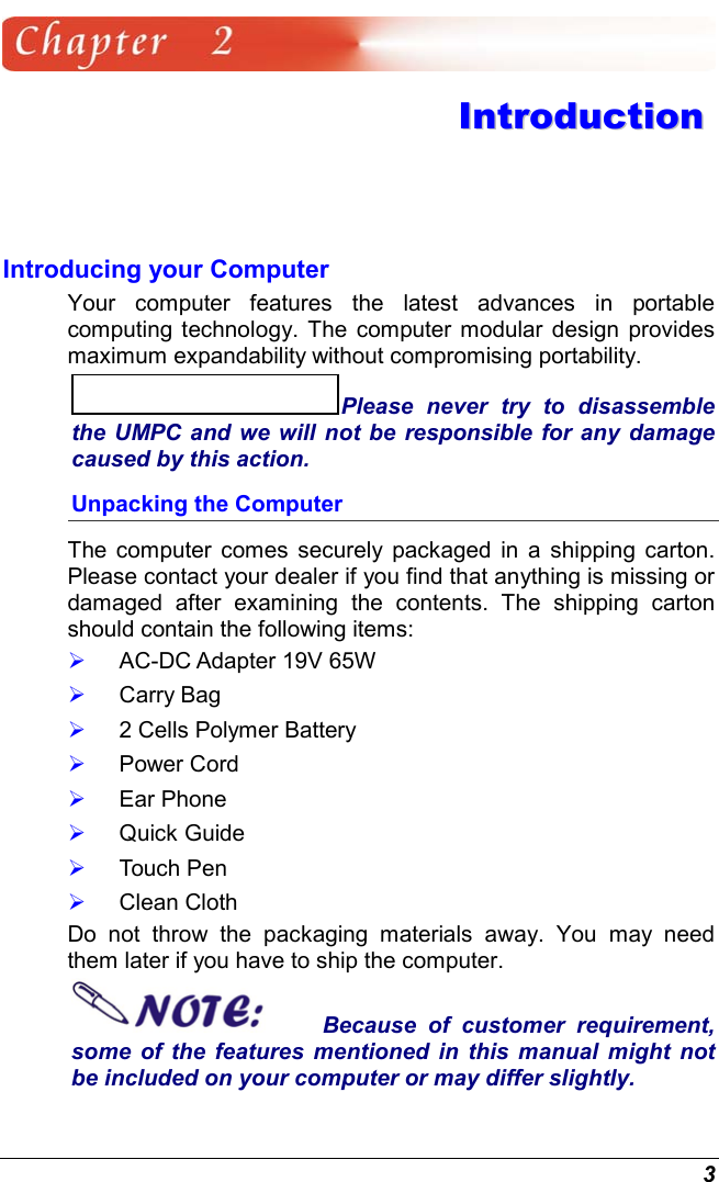  3  IInnttrroodduuccttiioonn  Introducing your Computer Your computer features the latest advances in portable computing technology. The computer modular design provides maximum expandability without compromising portability.   Please never try to disassemble the UMPC and we will not be responsible for any damage caused by this action. Unpacking the Computer The computer comes securely packaged in a shipping carton. Please contact your dealer if you find that anything is missing or damaged after examining the contents. The shipping carton should contain the following items:   AC-DC Adapter 19V 65W   Carry Bag   2 Cells Polymer Battery   Power Cord   Ear Phone   Quick Guide   Touch Pen   Clean Cloth Do not throw the packaging materials away. You may need them later if you have to ship the computer.  Because of customer requirement, some of the features mentioned in this manual might not be included on your computer or may differ slightly. 
