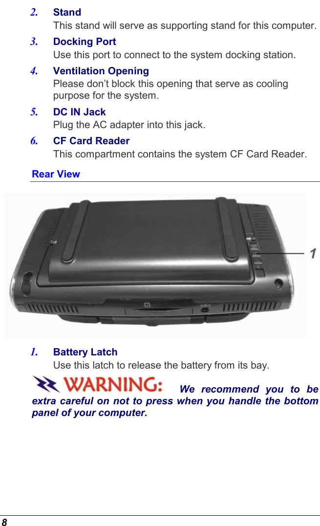  8 2.  Stand This stand will serve as supporting stand for this computer. 3.  Docking Port Use this port to connect to the system docking station. 4.  Ventilation Opening Please don’t block this opening that serve as cooling purpose for the system. 5.  DC IN Jack   Plug the AC adapter into this jack. 6.  CF Card Reader This compartment contains the system CF Card Reader. Rear View  1.  Battery Latch Use this latch to release the battery from its bay. We recommend you to be extra careful on not to press when you handle the bottom panel of your computer. 