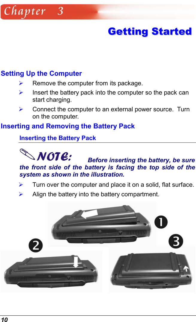  10  GGeettttiinngg  SSttaarrtteedd  Setting Up the Computer   Remove the computer from its package.   Insert the battery pack into the computer so the pack can start charging.     Connect the computer to an external power source.  Turn on the computer. Inserting and Removing the Battery Pack Inserting the Battery Pack Before inserting the battery, be sure the front side of the battery is facing the top side of the system as shown in the illustration.   Turn over the computer and place it on a solid, flat surface.   Align the battery into the battery compartment.  