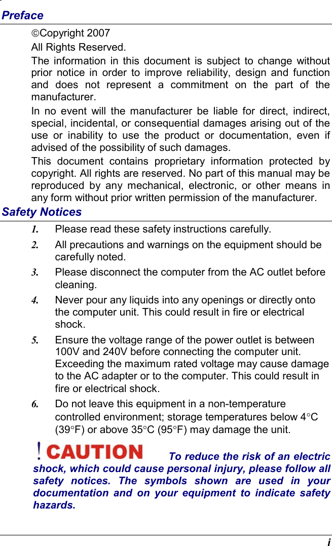  i Preface Copyright 2007 All Rights Reserved.                                                                         The information in this document is subject to change without prior notice in order to improve reliability, design and function and does not represent a commitment on the part of the manufacturer. In no event will the manufacturer be liable for direct, indirect, special, incidental, or consequential damages arising out of the use or inability to use the product or documentation, even if advised of the possibility of such damages. This document contains proprietary information protected by copyright. All rights are reserved. No part of this manual may be reproduced by any mechanical, electronic, or other means in any form without prior written permission of the manufacturer. Safety Notices 1.  Please read these safety instructions carefully. 2.  All precautions and warnings on the equipment should be carefully noted. 3.  Please disconnect the computer from the AC outlet before cleaning. 4.  Never pour any liquids into any openings or directly onto the computer unit. This could result in fire or electrical shock. 5.  Ensure the voltage range of the power outlet is between 100V and 240V before connecting the computer unit. Exceeding the maximum rated voltage may cause damage to the AC adapter or to the computer. This could result in fire or electrical shock. 6.  Do not leave this equipment in a non-temperature controlled environment; storage temperatures below 4°C (39°F) or above 35°C (95°F) may damage the unit. To reduce the risk of an electric shock, which could cause personal injury, please follow all safety notices. The symbols shown are used in your documentation and on your equipment to indicate safety hazards. 
