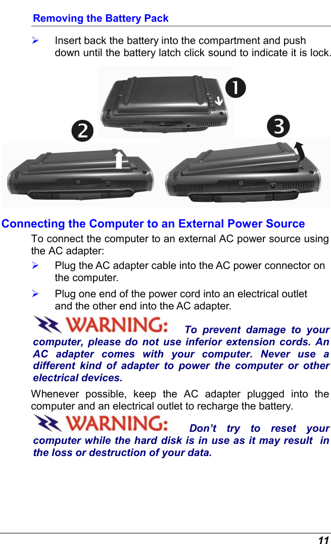  11 Removing the Battery Pack   Insert back the battery into the compartment and push down until the battery latch click sound to indicate it is lock.   Connecting the Computer to an External Power Source To connect the computer to an external AC power source using the AC adapter:   Plug the AC adapter cable into the AC power connector on the computer.   Plug one end of the power cord into an electrical outlet and the other end into the AC adapter. To prevent damage to your computer, please do not use inferior extension cords. An AC adapter comes with your computer. Never use a  different kind of adapter to power the computer or other electrical devices.    Whenever possible, keep the AC adapter plugged into the computer and an electrical outlet to recharge the battery.   Don’t try to reset your computer while the hard disk is in use as it may result  in the loss or destruction of your data.  