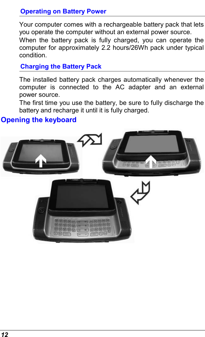  12 Operating on Battery Power  Your computer comes with a rechargeable battery pack that lets you operate the computer without an external power source.   When the battery pack is fully charged, you can operate the computer for approximately 2.2 hours/26Wh pack under typical condition. Charging the Battery Pack The installed battery pack charges automatically whenever the computer is connected to the AC adapter and an external power source. The first time you use the battery, be sure to fully discharge the battery and recharge it until it is fully charged. Opening the keyboard  